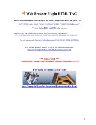 Web Browser Plugin HTML TAG
To send data command from your web page to Bill Redirect peripheral use this HTML syntax TAG:

      <INPUT TYPE=hidden NAME="SEND_COMMAND" VALUE="{BILLPCMD}Hello world !">

                           *** Note: Replace Hello world ! by what you want.


Example HTML TAG to send Hello Word ! to serial port configured in Bill Redirect:
<INPUT TYPE=hidden NAME="SEND_COMMAND" VALUE="{BILLPCMD}{TX_SERIAL[Hello Word !{ASCII:13}]}">


        Our web page example: http://www.billproduction.com/WEB_PLUGIN_PAGE_EXAMPLE/



                Use the Bill Redirect manual to see all the commands available:
                  http://www.billproduction.com/Bill_Redirect_Manual.pdf



                                      *** Important ***
          In Bill Redirect software in section Plugin you must set the switch to: ON



                            For more documentation visit:




           http://www.billproduction.com/documentation.html




                                                                                                8
 