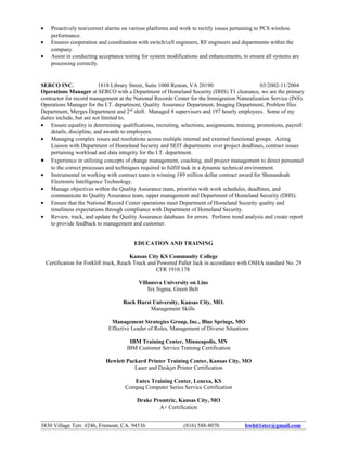 • Proactively test/correct alarms on various platforms and work to rectify issues pertaining to PCS wireless
performance.
• Ensures cooperation and coordination with switch/cell engineers, RF engineers and departments within the
company.
• Assist in conducting acceptance testing for system modifications and enhancements, to ensure all systems are
processing correctly.
SERCO INC. 1818 Library Street, Suite 1000 Reston, VA 20190 03/2002-11/2004
Operations Manager at SERCO with a Department of Homeland Security (DHS) T1 clearance, we are the primary
contractor for record management at the National Records Center for the Immigration Naturalization Service (INS).
Operations Manager for the I.T. department, Quality Assurance Department, Imaging Department, Problem files
Department, Merges Department and 2nd
shift. Managed 8 supervisors and 197 hourly employees. Some of my
duties include, but are not limited to,
• Ensure equality in determining qualifications, recruiting, selections, assignments, training, promotions, payroll
details, discipline, and awards to employees.
• Managing complex issues and resolutions across multiple internal and external functional groups. Acting
Liaison with Department of Homeland Security and SEIT departments over project deadlines, contract issues
pertaining workload and data integrity for the I.T. department.
• Experience in utilizing concepts of change management, coaching, and project management to direct personnel
to the correct processes and techniques required to fulfill task in a dynamic technical environment.
• Instrumental in working with contract team in winning 189 million dollar contract award for Shenandoah
Electronic Intelligence Technology.
• Manage objectives within the Quality Assurance team, priorities with work schedules, deadlines, and
communicate to Quality Assurance team, upper management and Department of Homeland Security (DHS).
• Ensure that the National Record Center operations meet Department of Homeland Security quality and
timeliness expectations through compliance with Department of Homeland Security.
• Review, track, and update the Quality Assurance databases for errors. Perform trend analysis and create report
to provide feedback to management and customer.
EDUCATION AND TRAINING
Kansas City KS Community College
Certification for Forklift truck, Reach Truck and Powered Pallet Jack in accordance with OSHA standard No. 29
CFR 1910.178
Villanova University on Line
Six Sigma, Green Belt
Rock Hurst University, Kansas City, MO.
Management Skills
Management Strategies Group, Inc., Blue Springs, MO
Effective Leader of Roles, Management of Diverse Situations
IBM Training Center, Minneapolis, MN
IBM Customer Service Training Certification
Hewlett Packard Printer Training Center, Kansas City, MO
Laser and Deskjet Printer Certification
Entex Training Center, Lenexa, KS
Compaq Computer Series Service Certification
Drake Promtric, Kansas City, MO
A+ Certification
3830 Village Terr. #246, Fremont, CA. 94536 (816) 588-8070 bwhit1ster@gmail.com
 