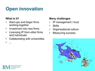 Open innovation What is it? Start-ups and larger firms working together Investment into new firms Licensing IP from other firms and individuals Collaborating with universities ... Many challenges IP management / trust Skills Organisational culture Measuring success 