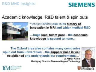 “ [chose Oxford]  due to its  history of innovation  in MRI  and wider medical R&D  … huge  local talent pool  – the  academic knowledge  is second to none... The Oxford area also contains many companies spun out from universities... the  supplier base is well established  and understands our requirements…” Dr Arthur Kaindl Managing Director, Siemens Magnet Technology R&D MNC Insights Location-decision factors Academic knowledge, R&D talent & spin outs [Source: UKTI] 