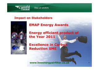 C L E A N   A I R   S O L U T I O N S




Impact on Stakeholders

        EMAP Energy Awards

        Energy efficient product of
        the Year 2011

        Excellence in Carbon
        Reduction SME



        www.lowenergyairfilter.co.uk               11
 