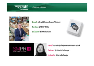 C L E A N   A I R   S O L U T I O N S




Email: bill.wilkinson@camfil.co.uk

Twitter: @BillyWilks

LinkedIn: BillWilkinson




                     Email: kirstie@simplymarcomms.co.uk

                     Twitter: @KirstieColledge

                     LinkedIn: KirstieColledge
 