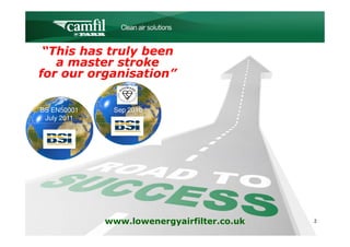 C L E A N   A I R   S O L U T I O N S



 “This has truly been
   a master stroke
for our organisation”


BS EN50001    Sep 2010
 July 2011




             www.lowenergyairfilter.co.uk               2
 