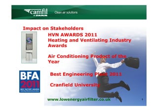 C L E A N   A I R   S O L U T I O N S




Impact on Stakeholders
         HVN AWARDS 2011
         Heating and Ventilating Industry
         Awards

         Air Conditioning Product of the
         Year

          Best Engineering Plant 2011

          Cranfield University


         www.lowenergyairfilter.co.uk               9
 