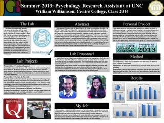 Summer 2013: Psychology Research Assistant at UNC
William Williamson, Centre College, Class 2014

The Mind Perception and Morality
Lab, under the direction of Prof. Kurt
Gray, is in the Department of Psychology
at the University of North Carolina, Chapel
Hill. The lab investigates moral judgments
and how people perceive the minds of
others. Linking mind perception and
morality can help explain why people
debate torture, why they believe in God
and how good (and evil) deeds can make
people physically more powerful. Research
conducted by MPM lab members has been
featured in the New York Times, the
Economist, the National Post, Harvard
Magazine, the Boston Globe and at two
TED events.

Lab Projects
Project One: Evolution Support
It seems that people who disagree with evolution are not necessarily against
the evolution of the human body but the human mind. When primed to
think about our physical similarities with other primate subjects are more
likely to agree with evolution than when subjects are primed to think about
our mental similarities.

Abstract

Personal Project

This summer I worked with Dr. Kurt Gray at the Mind Perception and Morality Lab
at UNC Chapel Hill. I participated in experimental design , data collection and data
analysis for a number of projects. I also designed my own study that was carried out at
the Unitarian Universalist General Assembly. I gained research experience, which is
invaluable for admission into psychology graduate programs. Furthermore this summer
I combined my interests in both religion and psychology. I want to be a counselor and a
minster, and this summer I studied information that will be invaluable to this career. I
was also able to practice leadership through running labs. This meant that I was taking
lead on data collection, participant control, and data analysis. Personally helped my own
development by allowing me to really see what makes up the psychology of religion as
well as determine that I do not want to do research as a career.

I was able to have my own project this summer. To enhance my study of
religious psychology I wanted to study Unitarian Universalists because they
are a small population that rarely get representative samples in major
psychological studies. I designed my own survey with questions based on
questions asked in Pew and Gallop polls as well as based on the morality
research at the lab. In order to access this population I went to General
Assembly (GA), the UU annual conference, held this year in Louisville. GA
was the best opportunity to access a diverse group of Unitarian Universalists.

Lab Personnel
Kurt Gray, the lab’s supervising professor completed his undergrad at the University
of Waterloo and his PhD at Harvard. Unsurprisingly given the title of the lab, he is
interested in mind perception and morality. He would hold lab meetings and help plan
research projects.
Chelsea Schein is a graduate student investigating morality and mind perception and
studying how these judgments vary across time and different targets. She also
researches moral behavior, for instance, what factors make people less likely to cheat.
She handled the day to day affairs of the lab and was my primary boss.

Method
Participants: Ninety-five GA attendees were surveyed. The majority
were Unitarian Universalists.

Materials: A thirty-eight question survey primarily made of

Likert scale

questions.

Procedure: Surveys were collected everywhere but the best spots were at
big events such as rallies. The Surveys were also collected at meals and at the
exhibit hall.

Project Two: Morals & Steroids

Results

Although people say they are morally against performance enhancing drugs
(PED) it seems that this is not entirely true. There does seem to be a moral
rule against PEDs when a person is competing against a user. However when
competing as a part of a team with a user the moral imperative switches to
favoring PEDs because it will help the team.

Age of Respondents

7

31%

40%

Importance of __ in Converting

6

16-29
30-59

Project Three: Placement of Blame and Praise.

60-89
29%

90
80
70

Do You Consider Yourself
a ...

Not at All to Extremely

It appears that people place praise at the nearest actor and blame follows the
chain of command. Ex: A well behaved child is a “good” child. A
misbehaved child has “bad” parents.

5

16-29

4

30-59
60-89
3

60
50
40

2

30
20
10

1

0

Clergy
Spirtual Person
Yes

Family

Theology

5

Friends

Moral Questions

Faith Importance

4.5

4.5
Strongly Disagree to Strongly Agree

This summer I helped with different parts of several projects. I designed surveys, ran
participants, researched literature reviews, collected data, and analyzed data. The three
skills I became the best at were literature research, survey creation and survey
collection. I know how to use databases far more than before in academic research. I am
also an expert on Qualtics, software that helps create surveys. Although I did get out of
the lab to collect data most of the summer was spent in front of a computer.

Political/Social Views

No
5

My Job

Liturgy

Religious Person

4
3.5
16-29

3

30-59
2.5

60-89

2
1.5

Strongly Disagree to Stongly Agree

The Lab

4
3.5
16-29

3

30-59
2.5

60-89

2
1.5

1

1
Morality is Objective

Morality of an Action is
Dependent on the Action Itself

There are Clear Guidelines of
what is Good and Evil

Personal Religious Beliefs Faith is Large Part of Identity
are Important

External Importance of
Religious Identity

 