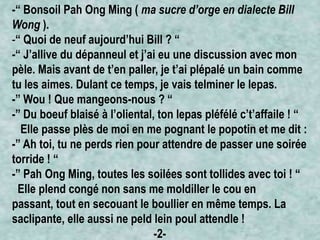 -“ Bonsoil Pah Ong Ming ( ma sucre d’orge en dialecte Bill
Wong ).
-“ Quoi de neuf aujourd’hui Bill ? “
-“ J’allive du dépanneul et j’ai eu une discussion avec mon
pèle. Mais avant de t’en paller, je t’ai plépalé un bain comme
tu les aimes. Dulant ce temps, je vais telminer le lepas.
-” Wou ! Que mangeons-nous ? “
-” Du boeuf blaisé à l’oliental, ton lepas pléfélé c’t’affaile ! “
Elle passe plès de moi en me pognant le popotin et me dit :
-” Ah toi, tu ne perds rien pour attendre de passer une soirée
torride ! “
-” Pah Ong Ming, toutes les soilées sont tollides avec toi ! “
Elle plend congé non sans me moldiller le cou en
passant, tout en secouant le boullier en même temps. La
saclipante, elle aussi ne peld lein poul attendle !
-2-

 
