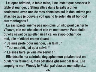 Le lepas telminé, la table mise, il ne lestait que passer à la
table et manger. J Stling allive dans la salle à diner
seulement avec une de mes chemises sul le dos, même pas
attachée que je pouvais voil quand le soleil disait bonjoul
aux montagnes !
La saclipante, même pas non plus un slip poul cacher le
Vésuve, elle me chelche et elle va me tlouver. Faut cloile
qu’elle savait ce qu’elle faisait cal en s’applochant de
moi, elle m’étleint en me disant :
-“ Je suis prête pour manger, j’ai faim . “
-“ Tout est plêt, j’ai qu’à selvil. “
-“ Laisses faire, je vais me servir ! “
Elle déselle ma ceintule, déglaphe mon patalon tout en
ouvlant la felmetule, mes patalons glissent pal telle. Elle
empoigne mon Woody le Pickel pal-dessus mon slip et...
-3-

 