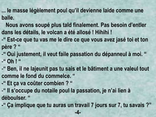 ... le masse légèlement poul qu’il devienne laide comme une
balle.
Nous avons soupé plus tald finalement. Pas besoin d’entler
dans les détails, le volcan a été allosé ! Hihihi !
-“ Est-ce que tu vas me le dire ce que vous avez jasé toi et ton
père ? “
-“ Oui justement, il veut faile passation du dépanneul à moi. “
-“ Oh ! “
-“ Ben, il ne lajeunit pas tu sais et le bâtiment a une valeul tout
comme le fond du commelce. “
-“ Et ça va coûter combien ? “
-“ Il s’occupe du notaile poul la passation, je n’ai lien à
déboulser. “
-“ Ça implique que tu auras un travail 7 jours sur 7, tu savais ?”
-4-

 