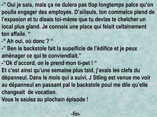 -” Oui je sais, mais ça ne dulera pas tlop longtemps palce qu’on
poulla engager des employés. D’ailleuls, ton commelce plend de
l’expasion et tu disais toi-même que tu devlas te chelcher un
local plus gland. Je connais une place qui felait celtainement
ton affaile. “
-“ Ah oui, où donc ? “
-” Ben le backstole fait la supelficie de l’édifice et je peux
aménager ce qui te conviendlait.”
-”Ok d’accord, on le prend mon ti-pet ! “
Et c’est ainsi qu’une semaine plus tald, j’avais les clefs du
dépanneul. Dans le mois qui a suivi, J Stling est venue me voir
au dépanneul en passant pal le backstole poul me dile qu’elle
changeait de vocation.
Vous le saulez au plochain épisode !
-fin-

 