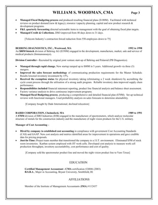 WILLIAM S. WOODMAN, CMA Page 3
• Managed Fiscal Budgeting process and produced resulting financial plans ($100M). Facilitated with technical
reviews on product demand (new & legacy), resource /capacity planning, capital and new product research &
development programs.
• P&L quarterly forecasting directed actionable items to management with the goal of obtaining fiscal plan targets.
• Managed Credit & Collections. DSO improved from 40 days down to 31 days.
[Telecom Industry’s contraction forced reduction from 550 employees down to 75]
BEHRING DIAGNOSTICS, INC., Westwood, MA 1992 to 1998
An $80M biotech division of Behring AG ($350M) engaged in the development, manufacture, market, sale and service of
medical products (Immunoassays).
Division Controller - Recruited by original joint venture start-up of Behring and Polaroid (PB Diagnostics).
• Managed through rapid change. New startup ramped up to $80M in 5 years. Additional growth via three (3)
mergers.
• Improved the sales forecast methodology of communicating production requirements for the Master Schedule.
Results lowered inventory investment by 15%.
• Received the exemption status for physical inventory taking (eliminating a 2 week shutdown) by accrediting the
cycle count process through the utilization of a strong audit program. Reliable inventory data improved supply chain
performance.
• Responsibilities included financial statement reporting, product line financial analysis and balance sheet assessment.
Factory variance analysis to drive continuous improvement programs.
• Managed fiscal Budgeting process, producing a comprehensive and detailed financial plan ($70M). Set up technical
reviews with functional managers. Used probability analysis on sales forecasts to determine attainability.
[Company bought by Dade International; declined relocation]
BAIRD CORPORATION, Chelmsford, MA 1989 to 1991
A $70M division of IMO Industries ($5B) engaged in the manufacture of spectrometers, which analyze molecular
structure of metals for the construction industry and the manufacture of night vision products for the U.S. military.
Manager of Cost Accounting –
• Hired by company to established cost accounting in compliance with government Cost Accounting Standards
(CAS) and GAAP. New cost analysis and metrics identified areas for improvement in operations and gave credible
data for pricing proposals.
• Just-In-Time: Project team member that transitioned the company to a J.I.T. environment. Eliminated $5M of stock
room inventories. Kanban system employed with JIT work cells. Developed cost analysis to measure work cell
production throughput, inventory accountability, cost performance and cost of quality.
[Company sold the spectrometer product line and moved the night vision product line to Varo Texas]
EDUCATION
Certified Management Accountant - CMA certification #24886 (2003)
B.S.B.A., Major in Accounting, Bryant University, Smithfield, RI
AFFILIATIONS
Member of the Institute of Management Accountants (IMA) #112437
 
