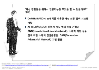 © 2019 Billy All rights reserved.인공지능시대?! 지금, 무슨 일이 벌어지고 있는가?
우리는, 무엇을 질문하고 통찰해야 하는가?
33
불금 때 뭐하셨어요?
저는 저녁 11시 즈음에
아시는 분에게 다음과 같은
질문을 받고 있었습니다.
“치매환자를 위해서
인공지능이 무엇을 할 수
있을까요?”
“패션 장인들을 위해서 인공지능은 무엇을 할 수 있을까요?”
(3/4)
CONTRIBUTION: 스케치를 이용한 패션 의류 검색 시스템
개발
AI TECHNOLOGY: 이미지 자질 벡터 추출 기법인
CNN(convolutional neural network), 스케치 기반 상품
검색 위한 스케치 업샘플링은 GAN(Generative
Adversarial Network) 기법 활용
SOURCE: 고려대학교 Human-Inspired AI & Computing 연구센터
DEMO: https://drive.google.com/file/d/1NccHDRAr_yM6XHTyPLdF1oBAVxLGjIjv/view?usp=sharing; 스케치 업샘플링(http://nlplab.iptime.org:32280/fashion_demo/)
 