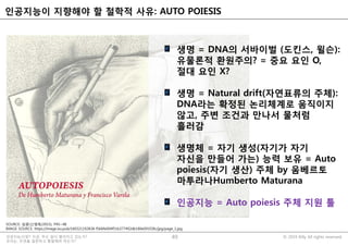 © 2019 Billy All rights reserved.인공지능시대?! 지금, 무슨 일이 벌어지고 있는가?
우리는, 무엇을 질문하고 통찰해야 하는가?
인공지능이 지향해야 할 철학적 사유: AUTO POIESIS
49
SOURCE: 담론(신영복/2015), P45~48
IMAGE SOURCE: https://image.isu.pub/160321192838-f566fe004f51b377492db180e091f28c/jpg/page_1.jpg
생명 = DNA의 서바이벌 (도킨스, 윌슨):
유물론적 환원주의? = 중요 요인 O,
절대 요인 X?
생명 = Natural drift(자연표류의 주체):
DNA라는 확정된 논리체계로 움직이지
않고, 주변 조건과 만나서 물처럼
흘러감
생명체 = 자기 생성(자기가 자기
자신을 만들어 가는) 능력 보유 = Auto
poiesis(자기 생산) 주체 by 움베르토
마투라나Humberto Maturana
인공지능 = Auto poiesis 주체 지원 툴
 