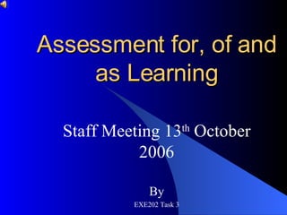 Assessment for, of and as Learning Staff Meeting 13 th  October 2006 By EXE202 Task 3 