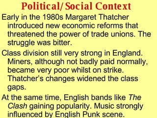 Political/Social Context <ul><li>Early in the 1980s Margaret Thatcher introduced new economic reforms that threatened the ...
