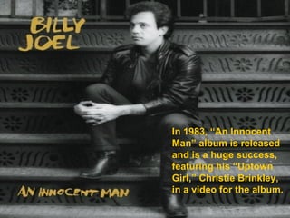 In 1983, “An Innocent Man” album is released and is a huge success, featuring his “Uptown Girl,” Christie Brinkley, in a video for the album. 
