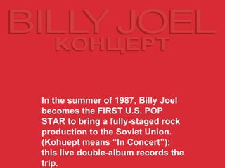 In the summer of 1987, Billy Joel becomes the   FIRST U.S. POP STAR   to bring a fully-staged rock production to the Soviet Union. (Kohuept means “In Concert”); this live double-album records the trip. 