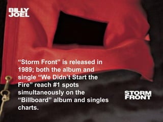 “ Storm Front” is released in 1989; both the album and single “We Didn’t Start the Fire” reach #1 spots simultaneously on the “Billboard” album and singles charts. 