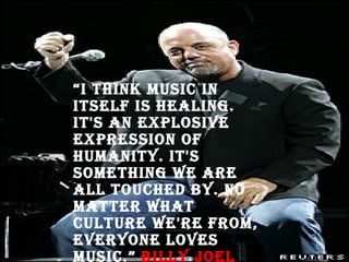 “ I think music in itself is healing. It's an explosive expression of humanity. It's something we are all touched by. No matter what culture we're from, everyone loves music.”  Billy Joel THE PIANO MAN 