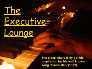 The Executive Lounge The place where Billy got his inspiration for his well known song ”Piano Man”(1972). 
