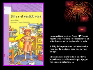 Una escritora inglesa, Anne FINE, nos cuenta todo lo que le va sucediendo a un niño durante su estancia en la escuela. A Billy le ha puesto un vestido de color rosa, por la mañana, para que vaya al colegio. El niño nos contará todo lo que le va ocurriendo, las dificultades para jugar con sus compañer@s, … 