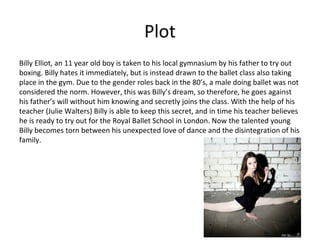 Plot
Billy Elliot, an 11 year old boy is taken to his local gymnasium by his father to try out
boxing. Billy hates it immediately, but is instead drawn to the ballet class also taking
place in the gym. Due to the gender roles back in the 80’s, a male doing ballet was not
considered the norm. However, this was Billy’s dream, so therefore, he goes against
his father’s will without him knowing and secretly joins the class. With the help of his
teacher (Julie Walters) Billy is able to keep this secret, and in time his teacher believes
he is ready to try out for the Royal Ballet School in London. Now the talented young
Billy becomes torn between his unexpected love of dance and the disintegration of his
family.
 