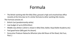 Formula
• The British working title film Billy Elliot, grossed a high and smashed box office
records at the time due to it’s similar formula to other working title movies.
The Formula consists of;
• British Cast (predominantly white)
• Low budget of up to ($35million)
• Middle class Briton ( which is shown in Billy Elliot, Ballet, Royal Ballet Academy etc)
• Feel good factor (Billy gets his dream)
• Excecutive Producer Natascha Wharton (also did Shaun of the Dead, Hot Fuzz,
Paul..)
 