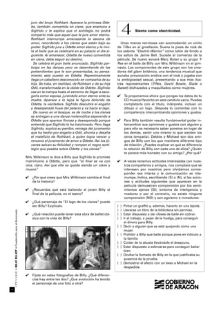 CINEYSALUD•BILLYELLIOT•CuadernilloparaelAlumnado
44
juro del brujo Rothbart. Aparece la princesa Ode-
tte, también convertida en cisne, que enamora a
Sigfrido y le explica que el sortilegio no podrá
romperlo más que aquel que le jure amor eterno.
Rothbart interrumpe amenazante la escena de
amor, recordando a los cisnes que están bajo su
poder. Sigfrido jura a Odette amor eterno y la invi-
ta al baile que se celebrará en su palacio al día si-
guiente. Al amanecer, Odette de nuevo convertida
en cisne, debe seguir su destino.
Se celebra el gran baile anunciado. Sigfrido par-
ticipa en las danzas pero se desentiende de las
pretendientes que le son presentadas, su pensa-
miento está puesto en Odette. Repentinamente
llega un caballero desconocido en compañía de su
hija. Se trata, en realidad, de Rothbart y de su hija
Odil, transformada en la doble de Odette. Sigfrido
cae en la trampa hasta el extremo de llegar a esco-
gerla como esposa, jurándole amor eterno ante su
madre. Aparece a lo lejos la figura dolorida de
Odette, la verdadera. Sigfrido descubre el engaño
y desesperado huye del palacio y va hacia el lago.
De nuevo en el bosque, es de noche y los cisnes
se entregan a una danza melancólica esperando a
Odette que aparece llorosa y desesperada porque
entiende que Sigfrido le ha traicionado. Pero llega
Sigfrido, suplica su perdón, reniega del juramento
que ha hecho por engaño a Odil, afronta y desafía
el malefício de Rothbart, a quien logra vencer y
renueva el juramento de amor a Odette. Así los jó-
venes salvan su felicidad y rompen el negro sorti-
legio que pesaba sobre Odette y los cisnes.”
Mrs. Wilkinson le dice a Billy que Sigfrido le promete
matrimonio a Odette, pero que “al final se va con
otra, claro. Así que ella se queda siendo un cisne y
muere.”
✔ ¿Por qué crees que Mrs. Wilkinson cambia el final
de la historia?
✔ ¿Recuerdas qué está bailando el joven Billy al
final de la película, en el teatro?
✔ ¿Qué personaje de “El lago de los cisnes” puede
ser Billy? Explícalo.
✔ ¿Qué relación puede tener esta obra de ballet clá-
sico con la vida de Billy?
✔ Fíjate en estas fotografías de Billy. ¿Qué diferen-
cias hay entre las dos? ¿Qué evolución ha tenido
el personaje de una foto a otra?
Siento como electricidad.
Unas manos nerviosas van acomodando un vinilo
de T-Rex en el giradiscos. Suena la pieza de rock de
los setenta “Electric Warrior” como telón de fondo a
los saltos de Jamie Bell. Sucede al comienzo de la
película. De nuevo sonará Marc Bolan y su grupo T-
Rex en el baile de Billy con Mrs. Wilkinson en el gim-
nasio. Los componentes de este grupo son los crea-
dores del glam británico, una tendencia musical que
aunaba provocación erótica con el rock y jugaba con
la ambigüedad sexual, presentando a sus más ilus-
tres representantes (T-Rex, David Bowie, Slade o
Sweet) disfrazados y maquillados como mujeres.
✔ Te proponemos ahora que pongas los datos de tu
CD musical favorito en esta carátula vacía. Puedes
completarla con el título, intérprete, incluso un
dibujo o un logo. Después lo comentas con tu
compañero/a intercambiando opiniones y gustos.
✔ Para Billy también resulta fundamental poder in-
tercambiar sus opiniones y gustos con alguien y
para ello es necesario saber ponerse en lugar de
los demás, sentir uno mismo lo que sienten los
otros (empatía). Debbie y Michael son dos ami-
gos de Billy con los que mantiene diferente tipo
de relación. ¿Puedes explicar en qué se diferencia
la relación de Billy con cada uno de ellos? ¿Quién
te parece más honesto con su amigo? ¿Por qué?
✔ A veces tenemos actitudes interesadas con nues-
tros compañeros y amigos, nos complace que se
interesen por nosotros pero olvidamos corres-
ponder ese interés y la comunicación se inte-
rrumpe. Indica, escribiendo (S) o (N), si las accio-
nes y actitudes siguientes que aparecen en la
película demuestran comprensión por los senti-
mientos ajenos (SI), síntoma de inteligencia y
madurez o por el contrario, no existe ninguna
comprensión (NO) y son egoísmo e inmadurez:
( ) Pintar un graffiti y, además, hacerlo en una lápida.
( ) Llevarse un libro de la biblioteca sin permiso.
( ) Estar dispuesta a dar clases de baile sin cobrar.
( ) Ir al trabajo, a pesar de la huelga, para conseguir
el dinero para Billy.
( ) Decir a alguien que se está quejando como una
mujer.
( ) Prohibir a Billy que baile porque pone en ridículo a
la familia
( ) Cuidar de la abuela llevándole el desayuno.
( ) Estar dispuesto a esforzarse para conseguir bailar
bien.
( ) Ocultar la llamada de Billy en la que justificaba su
ausencia de la prueba.
( ) Demostrar el afecto con un beso a Michael en la
despedida.
4
 