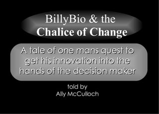 A tale of one mans quest to get his innovation into the hands of the decision maker told by Ally McCulloch BillyBio & the  Chalice of Change 