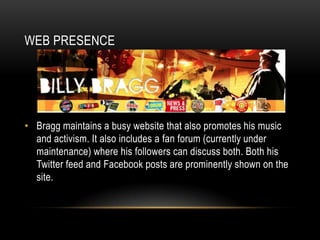 WEB PRESENCE

• Bragg maintains a busy website that also promotes his music
and activism. It also includes a fan forum (currently under
maintenance) where his followers can discuss both. Both his
Twitter feed and Facebook posts are prominently shown on the
site.

 