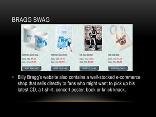 BRAGG SWAG

• Billy Bragg’s website also contains a well-stocked e-commerce
shop that sells directly to fans who might want to pick up his
latest CD, a t-shirt, concert poster, book or knick knack.

 