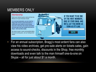 MEMBERS ONLY

• For an annual subscription, Bragg’s most ardent fans can also
view his video archives, get pre-sale alerts on tickets sales, gain
access to sound-checks, discounts in the Shop, free monthly
downloads and even talk to the man himself one-to-one on
Skype – all for just about $1 a month.

 
