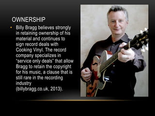 OWNERSHIP
• Billy Bragg believes strongly
in retaining ownership of his
material and continues to
sign record deals with
Cooking Vinyl. The record
company specializes in
“service only deals” that allow
Bragg to retain the copyright
for his music, a clause that is
still rare in the recording
industry
(billybragg.co.uk, 2013).

 