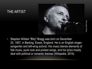 Anthony Griffin Photo

THE ARTIST

• Stephen William "Billy" Bragg was born on December
20, 1957, in Barking, Essex, England. He is an English singersongwriter and left-wing activist. His music blends elements of
folk music, punk rock and protest songs, and his lyrics mostly
deal with political or romantic themes (Wikipedia, 2014)

 