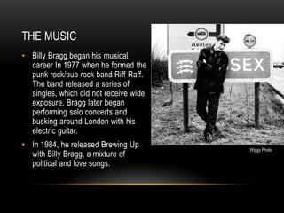 THE MUSIC
• Billy Bragg began his musical
career In 1977 when he formed the
punk rock/pub rock band Riff Raff.
The band released a series of
singles, which did not receive wide
exposure. Bragg later began
performing solo concerts and
busking around London with his
electric guitar.
• In 1984, he released Brewing Up
with Billy Bragg, a mixture of
political and love songs.

Wiggy Photo

 