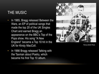 THE MUSIC
• In 1985, Bragg released Between the
Wars, an EP of political songs that
made the top 20 of the UK Singles
Chart and earned Bragg an
appearance on the BBC’s Top of the
Pops show. His song "A New
England” became a Top 10 hit in the
UK for Kirsty MacColl.
• In 1986 Bragg released Talking with
the Taxman about Poetry, which
became his first Top 10 album.

Penny Smith Photo

 