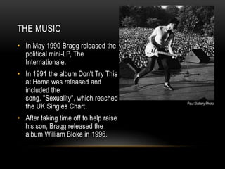 THE MUSIC
• In May 1990 Bragg released the
political mini-LP, The
Internationale.

• In 1991 the album Don't Try This
at Home was released and
included the
song, "Sexuality", which reached
the UK Singles Chart.
• After taking time off to help raise
his son, Bragg released the
album William Bloke in 1996.

Paul Slattery Photo

 