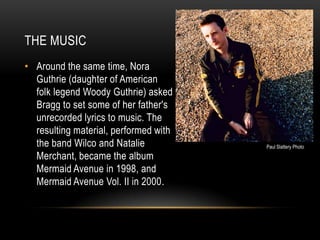 THE MUSIC
• Around the same time, Nora
Guthrie (daughter of American
folk legend Woody Guthrie) asked
Bragg to set some of her father's
unrecorded lyrics to music. The
resulting material, performed with
the band Wilco and Natalie
Merchant, became the album
Mermaid Avenue in 1998, and
Mermaid Avenue Vol. II in 2000.

Paul Slattery Photo

 