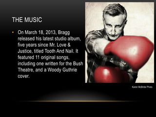 THE MUSIC
• On March 18, 2013, Bragg
released his latest studio album,
five years since Mr. Love &
Justice, titled Tooth And Nail. It
featured 11 original songs,
including one written for the Bush
Theatre, and a Woody Guthrie
cover.
Karen McBride Photo

 