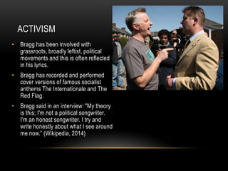 ACTIVISM
• Bragg has been involved with
grassroots, broadly leftist, political
movements and this is often reflected
in his lyrics.
• Bragg has recorded and performed
cover versions of famous socialist
anthems The Internationale and The
Red Flag.
• Bragg said in an interview: "My theory
is this; I'm not a political songwriter.
I'm an honest songwriter. I try and
write honestly about what I see around
me now.” (Wikipedia, 2014)

 