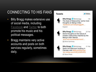 CONNECTING TO HIS FANS
• Billy Bragg makes extensive use
of social media, including
Facebook and Twitter to both
promote his music and his
political messages.

• Bragg maintains very active
accounts and posts on both
services regularly, sometimes
daily.

 
