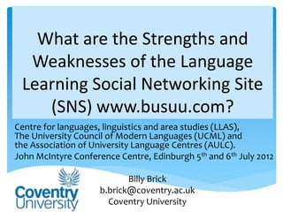 What are the Strengths and
  Weaknesses of the Language
 Learning Social Networking Site
    (SNS) www.busuu.com?
Centre for languages, linguistics and area studies (LLAS),
The University Council of Modern Languages (UCML) and
the Association of University Language Centres (AULC).
John McIntyre Conference Centre, Edinburgh 5th and 6th July 2012

                            Billy Brick
                     b.brick@coventry.ac.uk
                       Coventry University
 