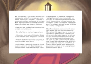 Billy ficou surpreso. Com certeza ele tinha fala-
do de outras coisas. Tinha certeza que havia
falado ontem com o pai sobre … melhores lu-
gares para montar a sua fazenda de formigas.
Bem, alguns dias atrás havia falado com Alex
sobre predadores que comem… formigas.
-- Que bom que você está de volta, filho – dis-
se o pai, com uma risada.
-- De volta? Mas eu não fui a lugar nenhum.
-- Olha, você come suas refeições tão rápido,
que quase nem temos tempo para conversar.
--Fui assim tão terrível a semana que passou?
– perguntou Billy preocupado.
-- Não querido – respondeu a mãe – é só que
quando sua mente está tão cheia apenas
consigo mesmo, você se esquece das coisas
que tornam seu lar agradável. Por exemplo,
você gostaria que tivéssemos outro Billy em
casa que se comportasse exatamente como
você? Alguém que se esticasse por cima da
mesa para agarrar a comida em vez de pedir
para lhe passarem as coisas, ou que só falasse
de si mesmo o tempo todo?
Billy refletiu sobre seu comportamento recen-
te, e decidiu que não gostaria de ter outro
Billy na toca. Não alguém que se comportas-
se do jeito que ele estava se comportando
ultimamente. Começou a pensar se seria por
isso que as formigas não estavam vindo. E o
Alex. Ele não queria ser como aquela fera,
de quem ninguém queria ficar perto. Decidiu
que, a partir daquele momento, ia se esforçar
para pensar mais nos outros. A realidade, é
que nos últimos dias ele havia se sentido um
pouco sozinho e triste. Só ter sua própria com-
panhia não tinha graça.
 