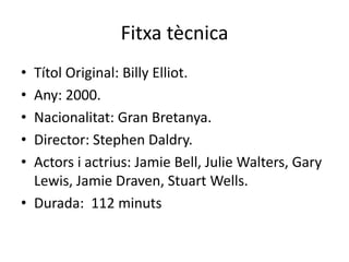 Fitxa tècnica
• Títol Original: Billy Elliot.
• Any: 2000.
• Nacionalitat: Gran Bretanya.
• Director: Stephen Daldry.
• Actors i actrius: Jamie Bell, Julie Walters, Gary
Lewis, Jamie Draven, Stuart Wells.
• Durada: 112 minuts
 