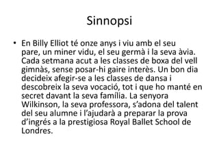 Sinnopsi
• En Billy Elliot té onze anys i viu amb el seu
pare, un miner vidu, el seu germà i la seva àvia.
Cada setmana acut a les classes de boxa del vell
gimnàs, sense posar-hi gaire interès. Un bon dia
decideix afegir-se a les classes de dansa i
descobreix la seva vocació, tot i que ho manté en
secret davant la seva família. La senyora
Wilkinson, la seva professora, s’adona del talent
del seu alumne i l’ajudarà a preparar la prova
d’ingrés a la prestigiosa Royal Ballet School de
Londres.
 