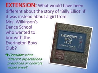 EXTENSION: What would have been
different about the story of ‘Billy Elliot’ if
it was instead about a girl from
Mrs. Wilkinson’s
Dance School
who wanted to
box with the
Everington Boys
Club?
Consider: what
different expectations,
prejudices or conflicts
would arise?
 