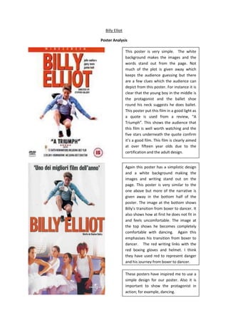 Billy Elliot<br />Poster Analysis <br />This poster is very simple.  The white background makes the images and the words stand out from the page. Not much of the plot is given away which keeps the audience guessing but there are a few clues which the audience can depict from this poster. For instance it is clear that the young boy in the middle is the protagonist and the ballet shoe round his neck suggests he does ballet. This poster put this film in a good light as a quote is used from a review, “A Triumph”. This shows the audience that this film is well worth watching and the five stars underneath the quote confirm it’s a good film. This film is clearly aimed at over fifteen year olds due to the certification and the adult design. <br />These posters have inspired me to use a simple design for our poster. Also it is important to show the protagonist in action; for example, dancing.Again this poster has a simplistic design and a white background making the images and writing stand out on the page. This poster is very similar to the one above but more of the narrative is given away in the bottom half of the poster. The image at the bottom shows Billy’s transition from boxer to dancer. It also shows how at first he does not fit in and feels uncomfortable. The image at the top shows he becomes completely comfortable with dancing.  Again this emphasises his transition from boxer to dancer.   The red writing links with the red boxing gloves and helmet. I think they have used red to represent danger and his journey from boxer to dancer.<br />