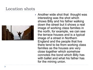 Location shots
 Another wide shot that thought was
interesting was the shot which
shows Billy and his father walking
down the street but it shows a real
image of working class families in
the north, for example, we can see
the terrace houses and is a typical
image of a street in Northern
England and the people that live
there tend to be from working class
families as the houses are very
close together which somehow
connotes the bond which Billy has
with ballet and what his father has
for the mining union.
 