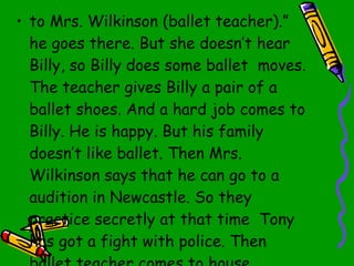 to Mrs. Wilkinson   (ballet teacher).” he goes there. But she doesn’t hear Billy,   so Billy does some ballet  moves.   The teacher gives Billy a pair of a ballet shoes.   And a hard job comes to Billy.   He is happy.   But his family doesn’t like ballet.  T hen Mrs. Wilkinson says that he can go to a audition in Newcastle.   So they practice secretly at that time  Tony has got a fight with police.   Then ballet teacher comes to house. 