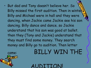 But dad and Tony doesn’t believe her.   So Billy missed the first audition.   Then in winter Billy and Michael were in hall and they were dancing,   when Jackie came Jackie see his son dancing.   Billy dance and dance.   so Jackie understand that his son was good at ballet.   then they (Tony and Jackie)   understand that they must find some money.   They search money and Billy go to audition.   Then letter came:  BILLY WIN THE   AUDITION! 