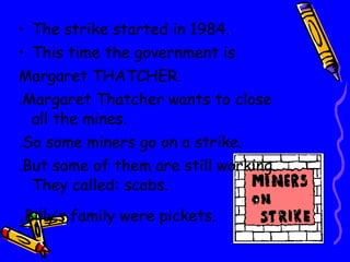 The strike started in 1984. This time the government is  Margaret THATCHER. .Margaret Thatcher wants to close all the mines. .So some miners go on a strike. .But some of them are still working. They called:   scabs. . Billy’s family were pickets. 